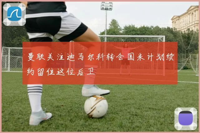 曼联关注迪马尔科转会国米计划续约留住这位后卫